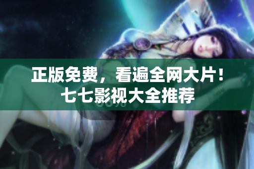 正版免费，看遍全网大片！七七影视大全推荐