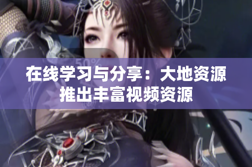 在线学习与分享：大地资源推出丰富视频资源