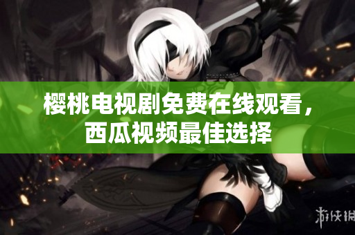 樱桃电视剧免费在线观看，西瓜视频最佳选择