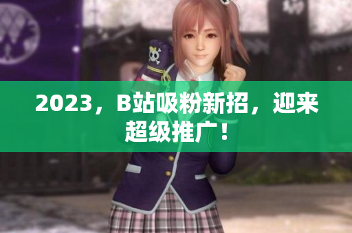 2023，B站吸粉新招，迎来超级推广！
