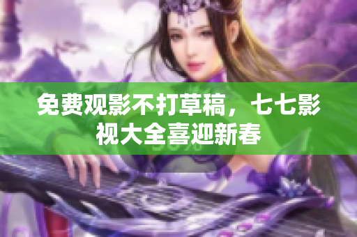 免费观影不打草稿，七七影视大全喜迎新春