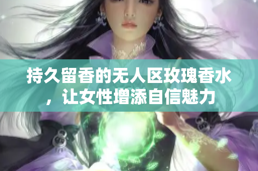 持久留香的无人区玫瑰香水，让女性增添自信魅力