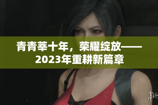 青青莘十年，荣耀绽放——2023年重耕新篇章