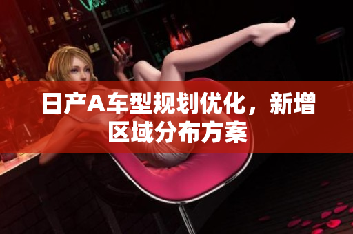 日产A车型规划优化，新增区域分布方案