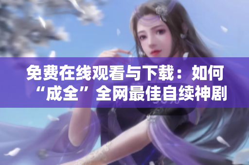 免费在线观看与下载：如何“成全”全网最佳自续神剧？