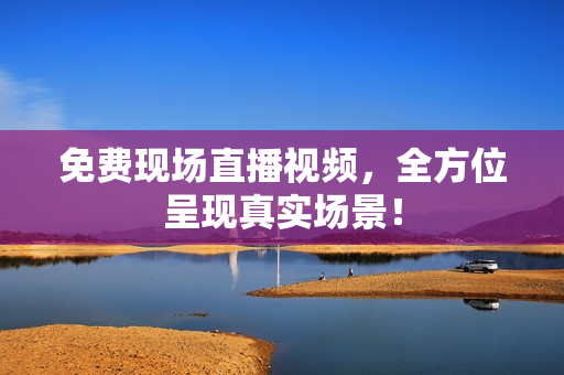 免费现场直播视频，全方位呈现真实场景！
