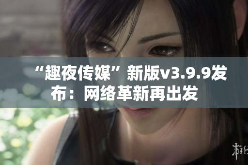 “趣夜传媒”新版v3.9.9发布：网络革新再出发