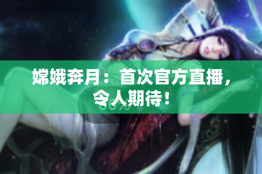 嫦娥奔月：首次官方直播，令人期待！