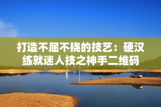 打造不屈不挠的技艺：硬汉练就迷人技之神手二维码