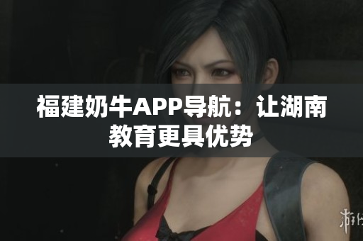 福建奶牛APP导航：让湖南教育更具优势