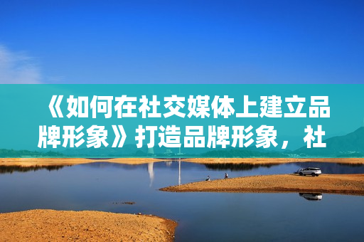 《如何在社交媒体上建立品牌形象》打造品牌形象，社媒秘笈