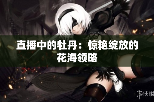 直播中的牡丹：惊艳绽放的花海领略