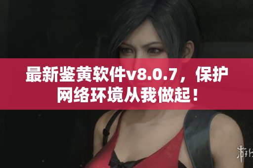 最新鉴黄软件v8.0.7，保护网络环境从我做起！