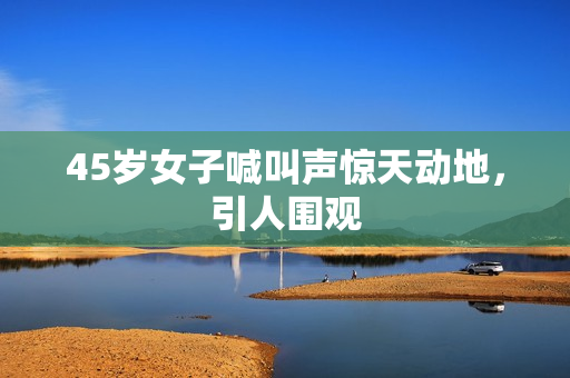 45岁女子喊叫声惊天动地，引人围观