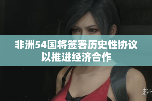 非洲54国将签署历史性协议以推进经济合作