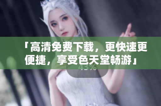 「高清免费下载，更快速更便捷，享受色天堂畅游」