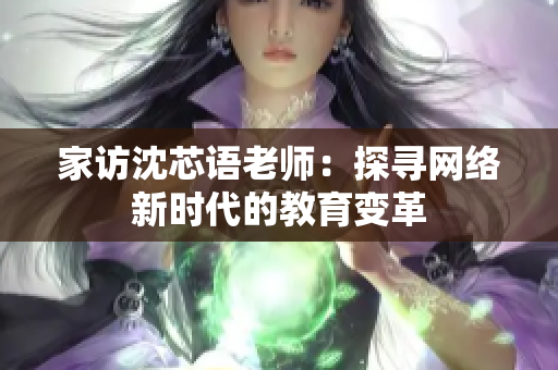 家访沈芯语老师：探寻网络新时代的教育变革