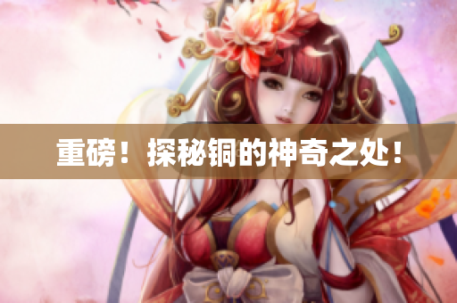 重磅！探秘铜的神奇之处！