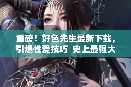 重磅！好色先生最新下载，引爆性爱技巧  史上最强大的情趣学习资料