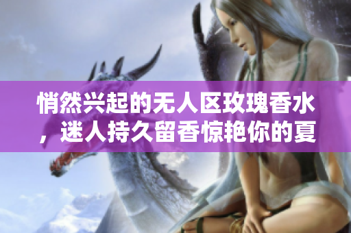 悄然兴起的无人区玫瑰香水，迷人持久留香惊艳你的夏日