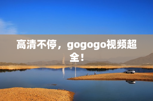 高清不停，gogogo视频超全！