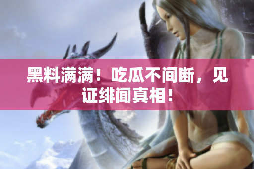 黑料满满！吃瓜不间断，见证绯闻真相！