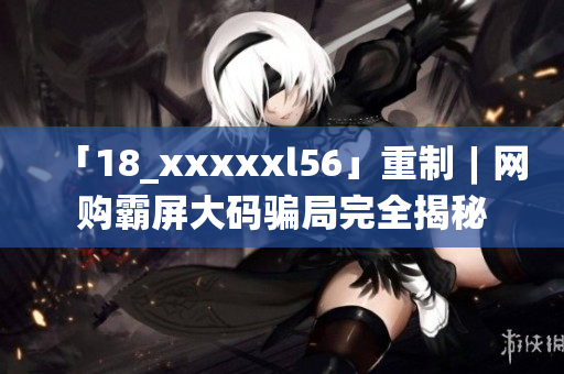 「18_xxxxxl56」重制︱网购霸屏大码骗局完全揭秘