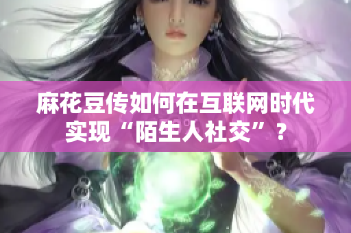 麻花豆传如何在互联网时代实现“陌生人社交”？
