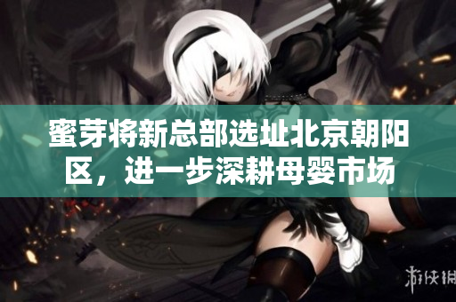 蜜芽将新总部选址北京朝阳区，进一步深耕母婴市场
