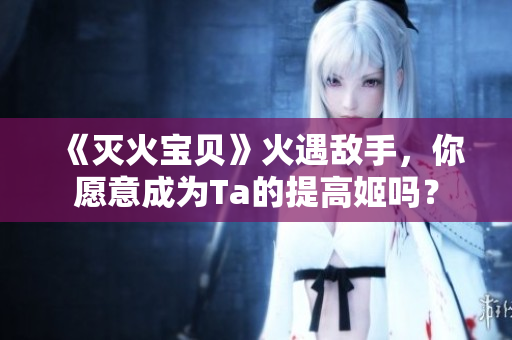 《灭火宝贝》火遇敌手，你愿意成为Ta的提高姬吗？
