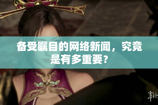 备受瞩目的网络新闻，究竟是有多重要？