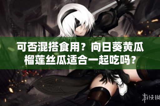 可否混搭食用？向日葵黄瓜榴莲丝瓜适合一起吃吗？