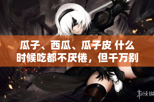 瓜子、西瓜、瓜子皮 什么时候吃都不厌倦，但千万别自取难受！