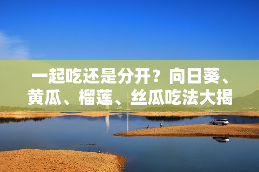 一起吃还是分开？向日葵、黄瓜、榴莲、丝瓜吃法大揭秘！