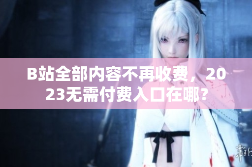 B站全部内容不再收费，2023无需付费入口在哪？