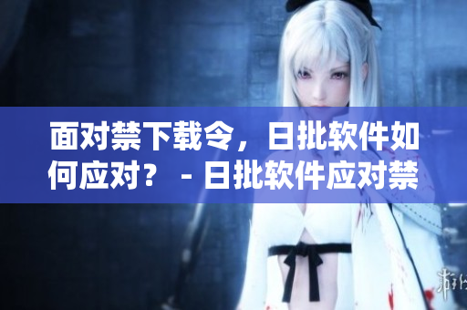 面对禁下载令，日批软件如何应对？ - 日批软件应对禁下载：绕道发展策略探讨