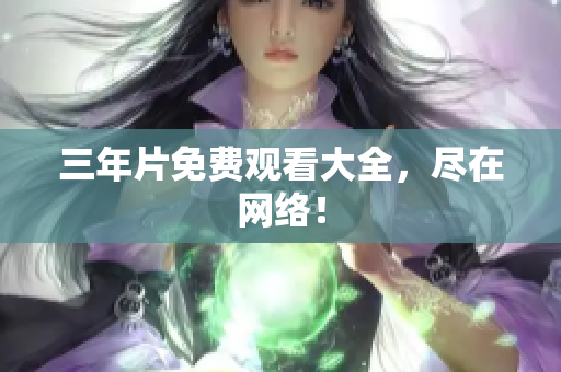 三年片免费观看大全，尽在网络！