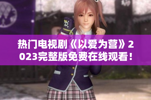 热门电视剧《以爱为营》2023完整版免费在线观看！