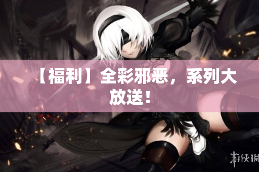 【福利】全彩邪恶，系列大放送！