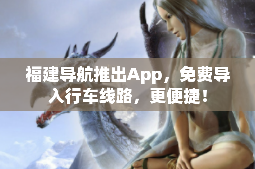 福建导航推出App，免费导入行车线路，更便捷！