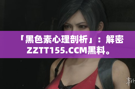 「黑色素心理剖析」：解密ZZTT155.CCM黑料。