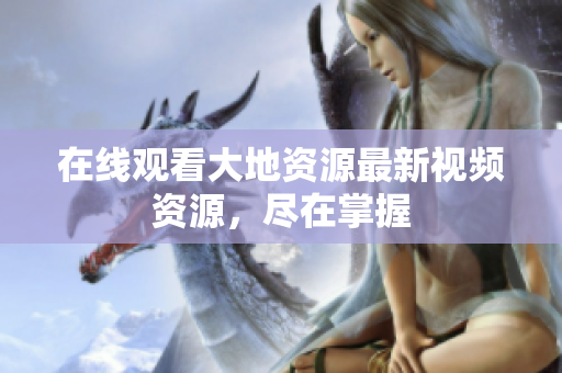 在线观看大地资源最新视频资源，尽在掌握
