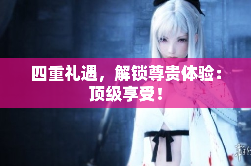 四重礼遇，解锁尊贵体验：顶级享受！