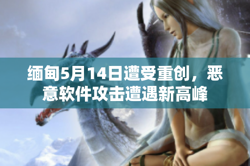 缅甸5月14日遭受重创，恶意软件攻击遭遇新高峰