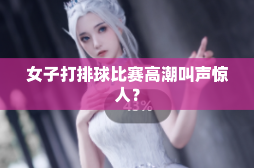 女子打排球比赛高潮叫声惊人？