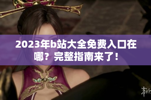2023年b站大全免费入口在哪？完整指南来了！