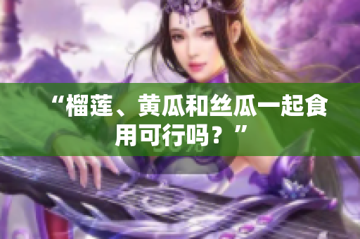 “榴莲、黄瓜和丝瓜一起食用可行吗？”