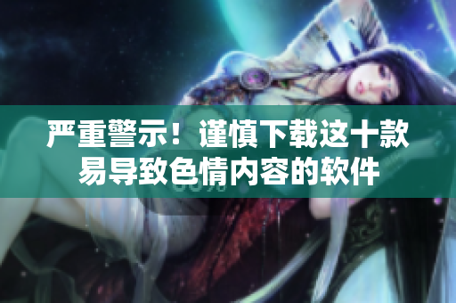 严重警示！谨慎下载这十款易导致色情内容的软件