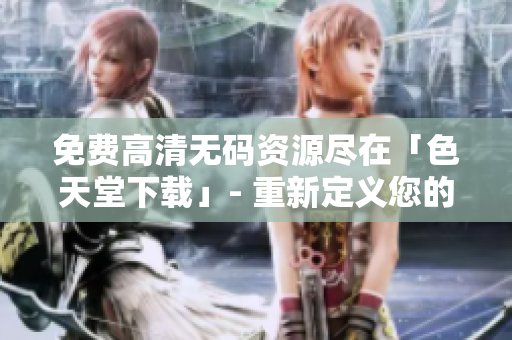 免费高清无码资源尽在「色天堂下载」- 重新定义您的视觉享受