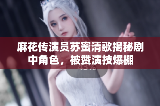 麻花传演员苏蜜清歌揭秘剧中角色，被赞演技爆棚